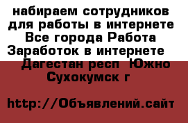 набираем сотрудников для работы в интернете - Все города Работа » Заработок в интернете   . Дагестан респ.,Южно-Сухокумск г.